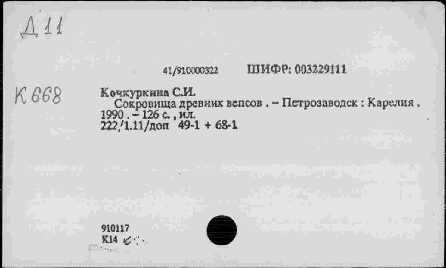 ﻿Л II
к. вез
41/910000322 ШИФР: 003229111
Кочкуркина С.И.
Сокровища древних вепсов . - Петрозаводск : Карелия.
1990. -126 с., ил.
222/1.11/доп 49-1 + 68-1
910117 К14